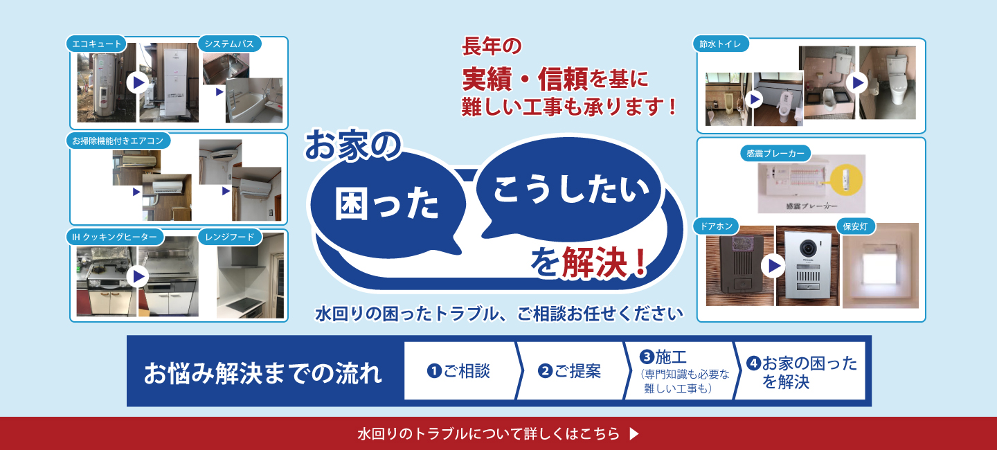 お家の困った・こうしたいを解決！長年の実績・信頼を基に難しい工事も承ります！水回りの困ったトラブル、ご相談お任せ下さい。お悩み解決までの流れ①ご相談②ご提案③施工(専門知識も必要な難しい工事も)④お家の困ったを解決　水回りのトラブルについて詳しくはこちら。