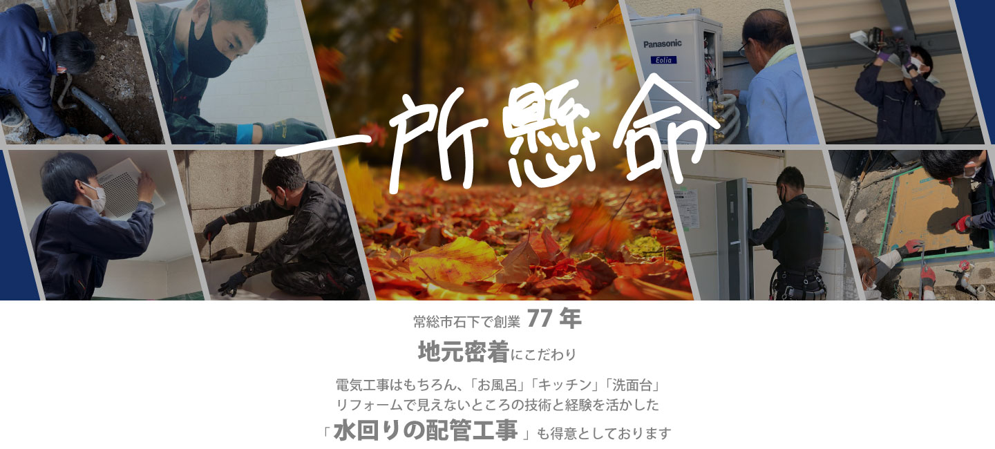 一所懸命　常総市石下で創業77年地元密着にこだわり、電気工事はもちろん、「お風呂」「キッチン」「洗面台」リフォームで見えないところの技術と経験を活かした「水回りの配管工事」も得意としております。