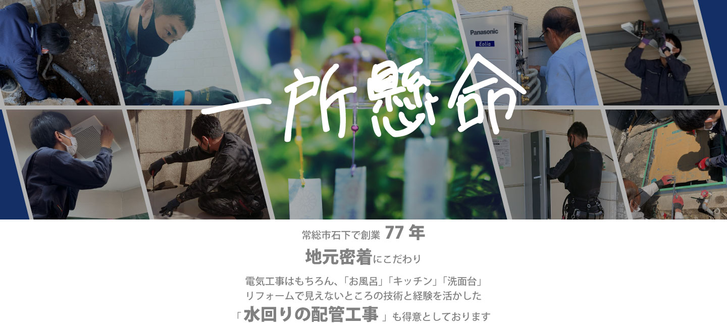 一所懸命　常総市石下で創業77年地元密着にこだわり、電気工事はもちろん、「お風呂」「キッチン」「洗面台」リフォームで見えないところの技術と経験を活かした「水回りの配管工事」も得意としております。